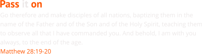 Go therefore and make disciples of all nations, baptizing them in the name of the Father and of the Son and of the Holy Spirit, teaching them to observe all that I have commanded you. And behold, I am with you always, to the end of the age. Matthew 28:19-20 Pass it on