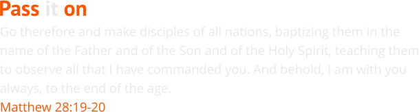 Go therefore and make disciples of all nations, baptizing them in the name of the Father and of the Son and of the Holy Spirit, teaching them to observe all that I have commanded you. And behold, I am with you always, to the end of the age. Matthew 28:19-20 Pass it on